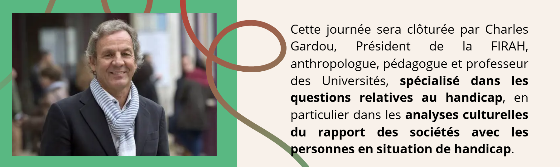 Cette journ&eacute;e sera cl&ocirc;tur&eacute;e par Charles Gardou, Pr&eacute;sident de la FIRAH, anthropologue, p&eacute;dagogue et professeur des Universit&eacute;s, sp&eacute;cialis&eacute; dans les questions relatives au handicap, en particulier dans les analyses culturelles du rapport des soci&eacute;t&eacute;s avec les personnes en situation de handicap. 